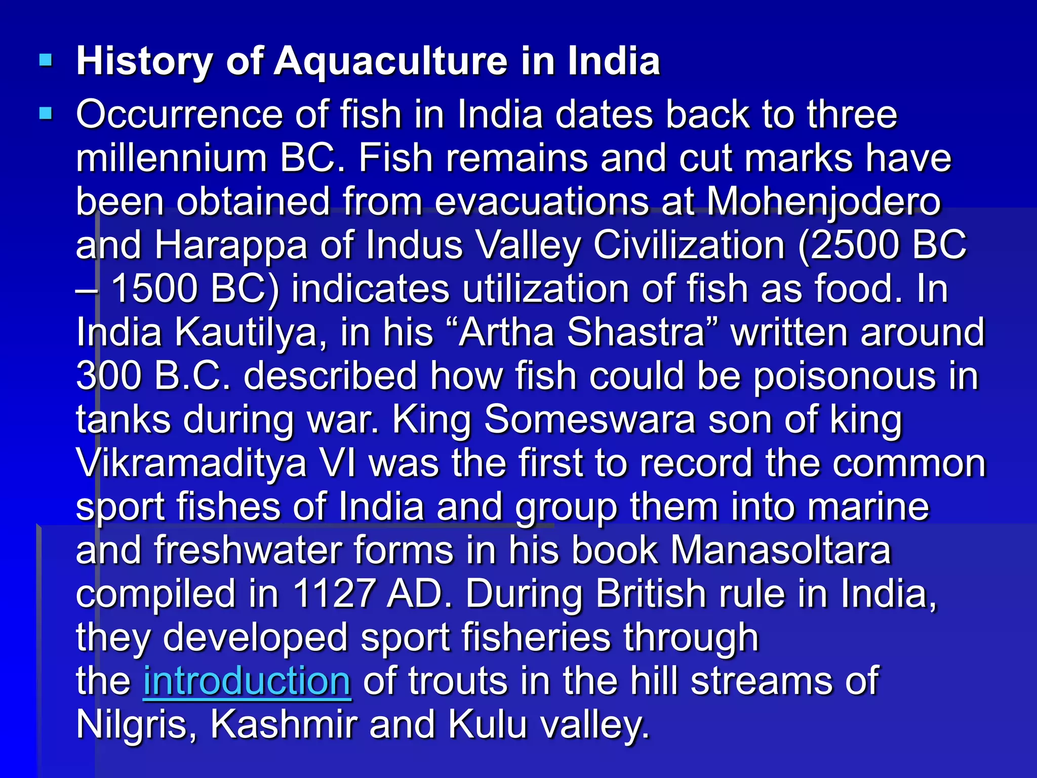  History of Aquaculture in India
 Occurrence of fish in India dates back to three
millennium BC. Fish remains and cut marks have
been obtained from evacuations at Mohenjodero
and Harappa of Indus Valley Civilization (2500 BC
– 1500 BC) indicates utilization of fish as food. In
India Kautilya, in his “Artha Shastra” written around
300 B.C. described how fish could be poisonous in
tanks during war. King Someswara son of king
Vikramaditya VI was the first to record the common
sport fishes of India and group them into marine
and freshwater forms in his book Manasoltara
compiled in 1127 AD. During British rule in India,
they developed sport fisheries through
the introduction of trouts in the hill streams of
Nilgris, Kashmir and Kulu valley.
 