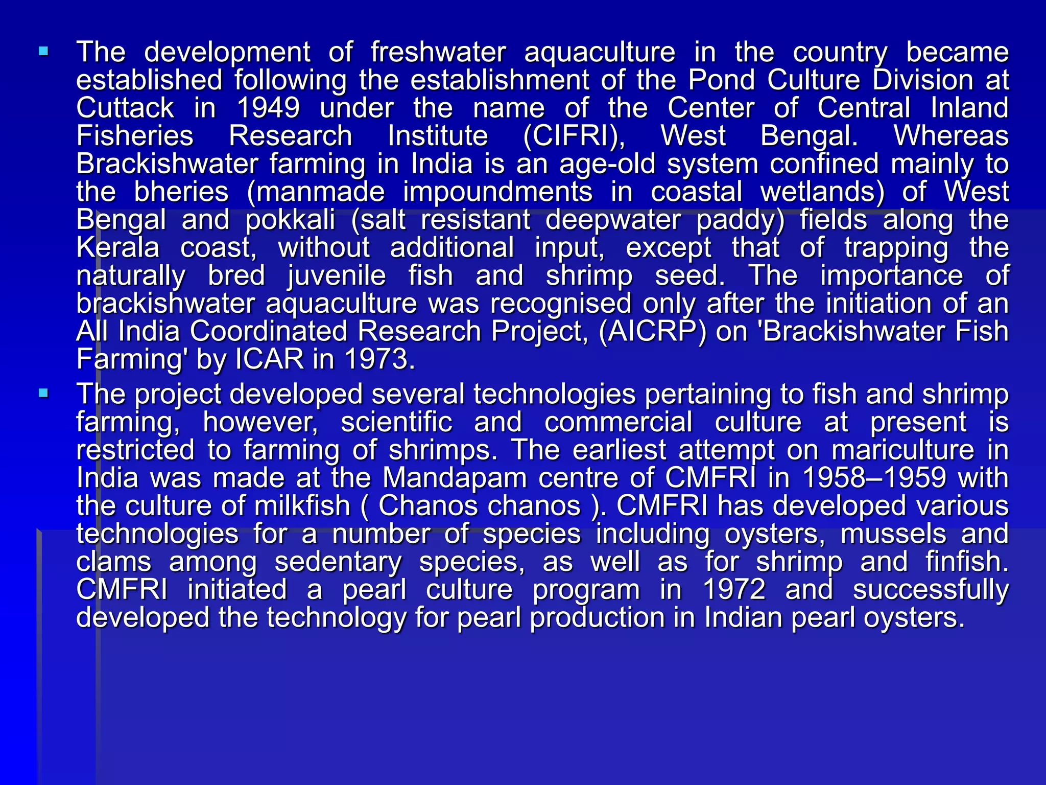  The development of freshwater aquaculture in the country became
established following the establishment of the Pond Culture Division at
Cuttack in 1949 under the name of the Center of Central Inland
Fisheries Research Institute (CIFRI), West Bengal. Whereas
Brackishwater farming in India is an age-old system confined mainly to
the bheries (manmade impoundments in coastal wetlands) of West
Bengal and pokkali (salt resistant deepwater paddy) fields along the
Kerala coast, without additional input, except that of trapping the
naturally bred juvenile fish and shrimp seed. The importance of
brackishwater aquaculture was recognised only after the initiation of an
All India Coordinated Research Project, (AICRP) on 'Brackishwater Fish
Farming' by ICAR in 1973.
 The project developed several technologies pertaining to fish and shrimp
farming, however, scientific and commercial culture at present is
restricted to farming of shrimps. The earliest attempt on mariculture in
India was made at the Mandapam centre of CMFRI in 1958–1959 with
the culture of milkfish ( Chanos chanos ). CMFRI has developed various
technologies for a number of species including oysters, mussels and
clams among sedentary species, as well as for shrimp and finfish.
CMFRI initiated a pearl culture program in 1972 and successfully
developed the technology for pearl production in Indian pearl oysters.
 