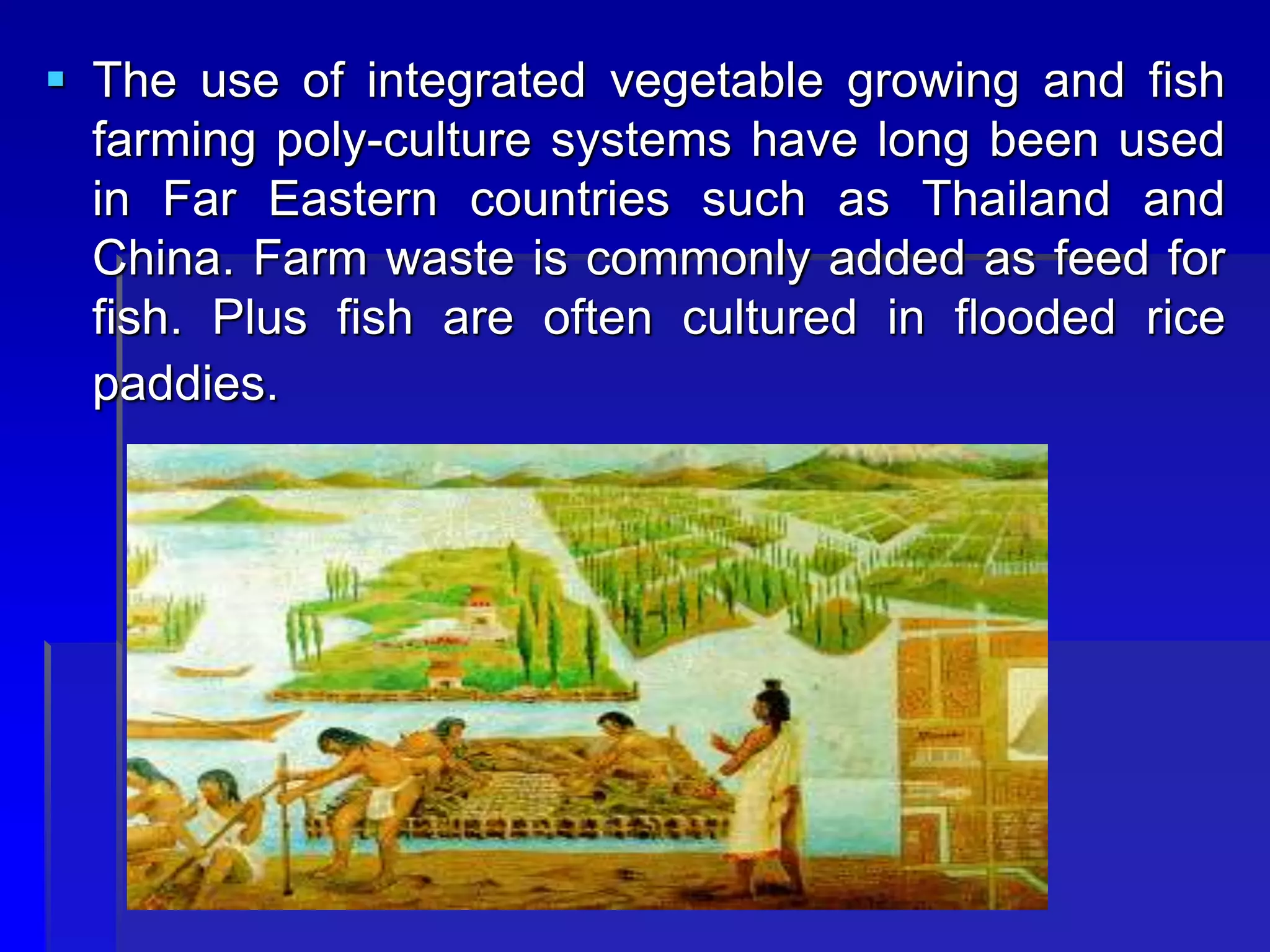  The use of integrated vegetable growing and fish
farming poly-culture systems have long been used
in Far Eastern countries such as Thailand and
China. Farm waste is commonly added as feed for
fish. Plus fish are often cultured in flooded rice
paddies.
 