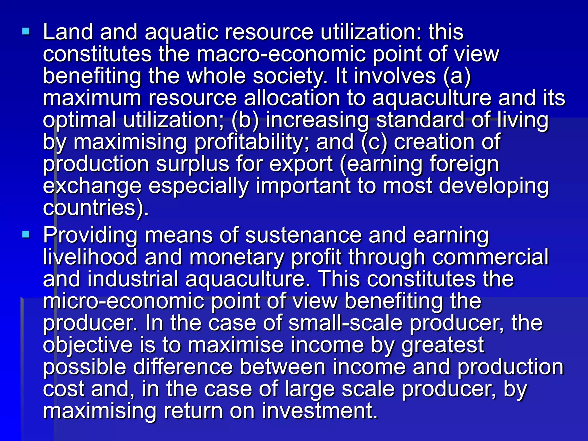  Land and aquatic resource utilization: this
constitutes the macro-economic point of view
benefiting the whole society. It involves (a)
maximum resource allocation to aquaculture and its
optimal utilization; (b) increasing standard of living
by maximising profitability; and (c) creation of
production surplus for export (earning foreign
exchange especially important to most developing
countries).
 Providing means of sustenance and earning
livelihood and monetary profit through commercial
and industrial aquaculture. This constitutes the
micro-economic point of view benefiting the
producer. In the case of small-scale producer, the
objective is to maximise income by greatest
possible difference between income and production
cost and, in the case of large scale producer, by
maximising return on investment.
 