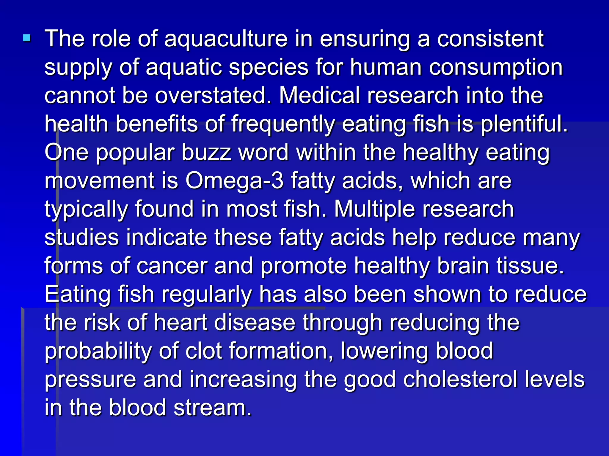  The role of aquaculture in ensuring a consistent
supply of aquatic species for human consumption
cannot be overstated. Medical research into the
health benefits of frequently eating fish is plentiful.
One popular buzz word within the healthy eating
movement is Omega-3 fatty acids, which are
typically found in most fish. Multiple research
studies indicate these fatty acids help reduce many
forms of cancer and promote healthy brain tissue.
Eating fish regularly has also been shown to reduce
the risk of heart disease through reducing the
probability of clot formation, lowering blood
pressure and increasing the good cholesterol levels
in the blood stream.
 