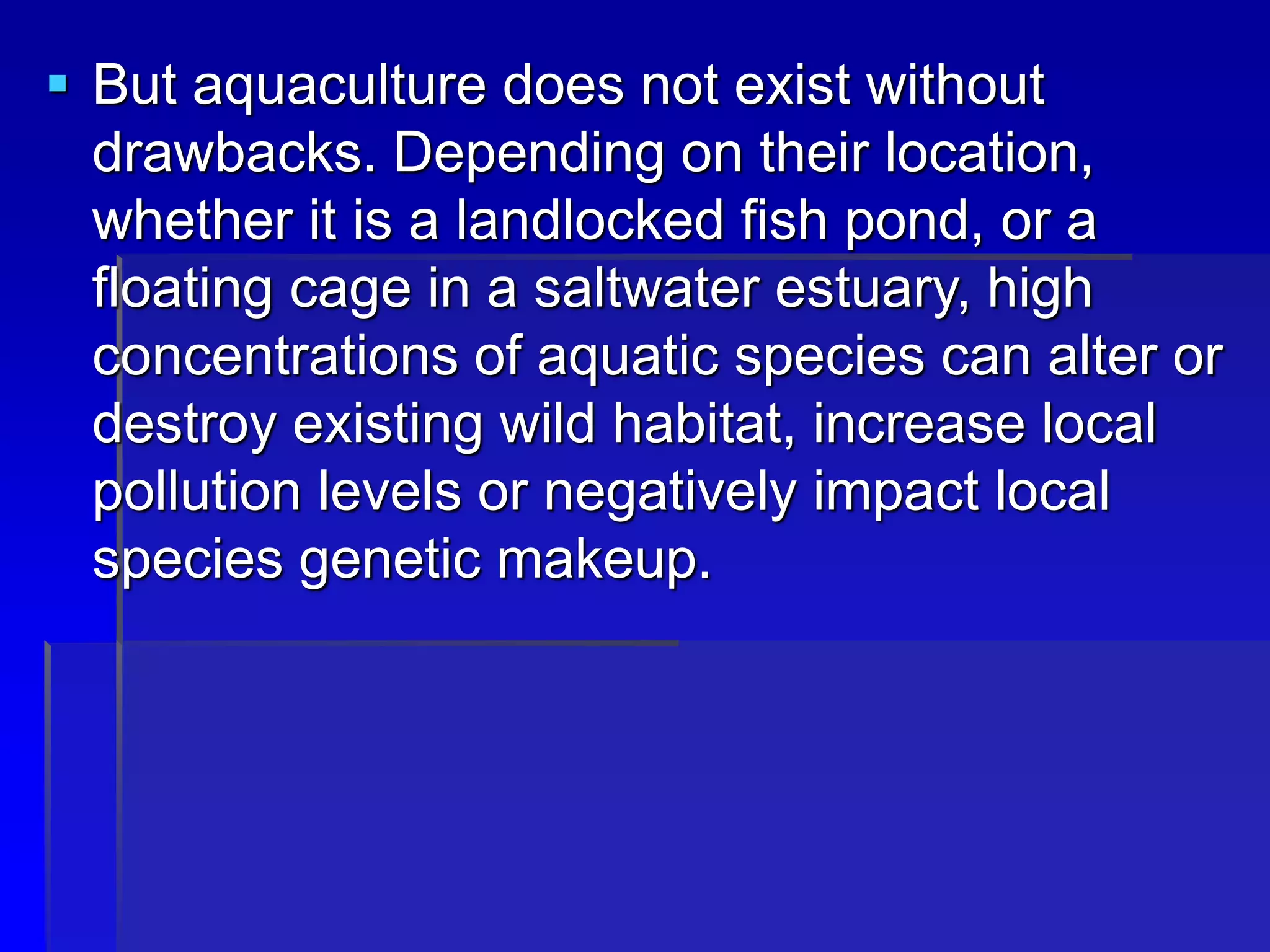  But aquaculture does not exist without
drawbacks. Depending on their location,
whether it is a landlocked fish pond, or a
floating cage in a saltwater estuary, high
concentrations of aquatic species can alter or
destroy existing wild habitat, increase local
pollution levels or negatively impact local
species genetic makeup.
 