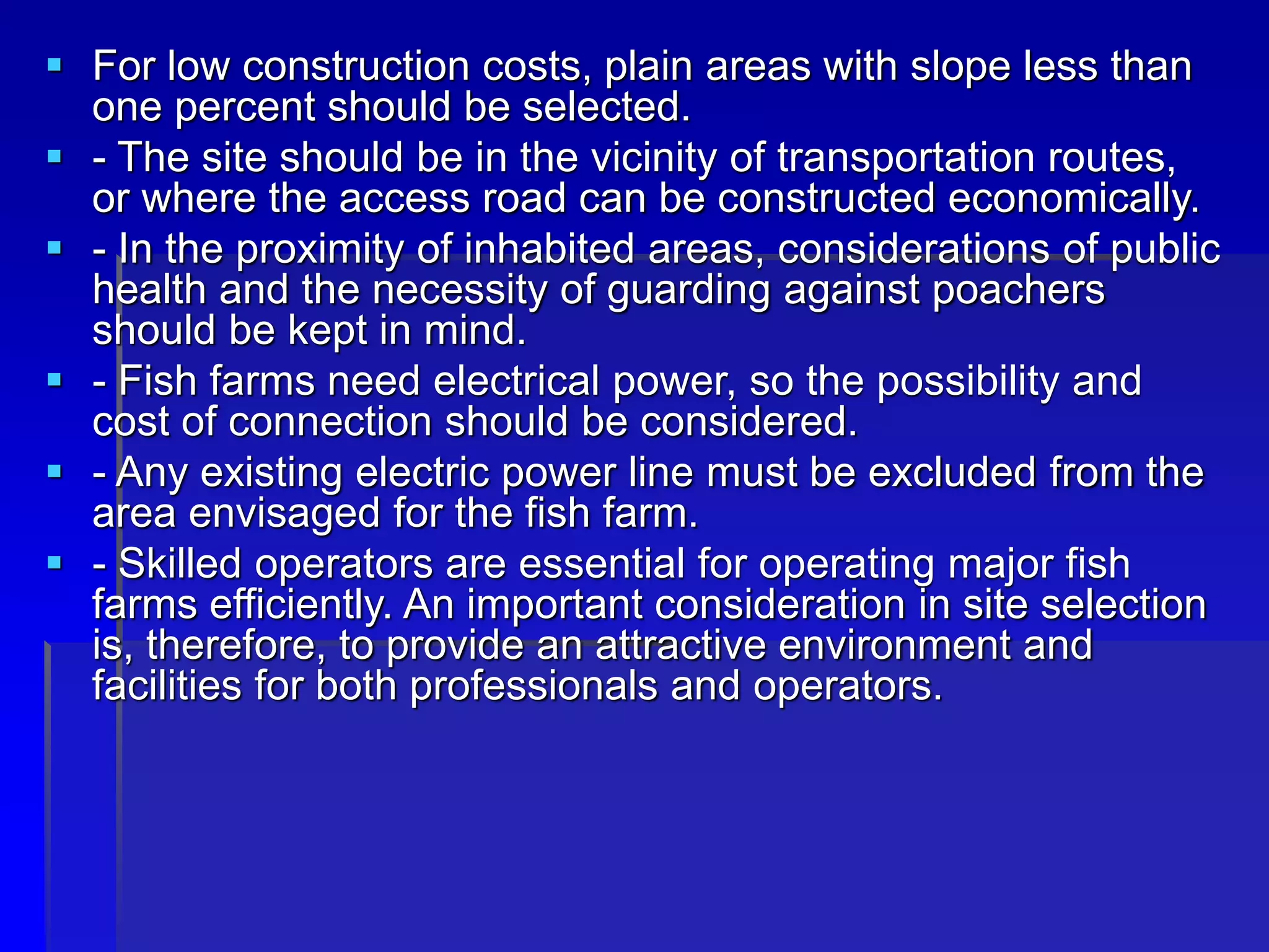  For low construction costs, plain areas with slope less than
one percent should be selected.
 - The site should be in the vicinity of transportation routes,
or where the access road can be constructed economically.
 - In the proximity of inhabited areas, considerations of public
health and the necessity of guarding against poachers
should be kept in mind.
 - Fish farms need electrical power, so the possibility and
cost of connection should be considered.
 - Any existing electric power line must be excluded from the
area envisaged for the fish farm.
 - Skilled operators are essential for operating major fish
farms efficiently. An important consideration in site selection
is, therefore, to provide an attractive environment and
facilities for both professionals and operators.
 
