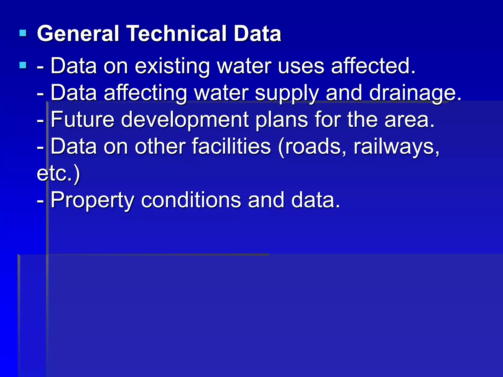  General Technical Data
 - Data on existing water uses affected.
- Data affecting water supply and drainage.
- Future development plans for the area.
- Data on other facilities (roads, railways,
etc.)
- Property conditions and data.
 
