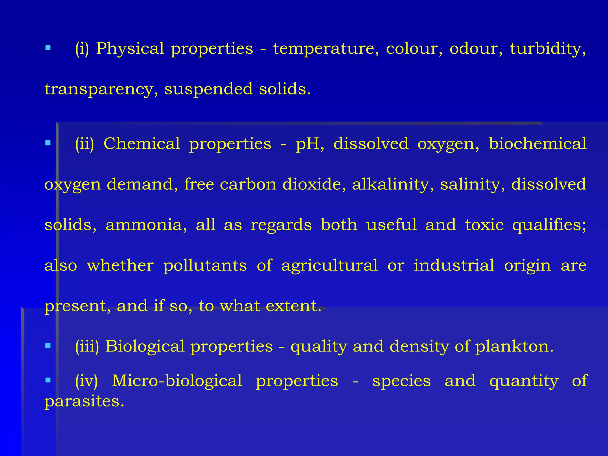 (i) Physical properties - temperature, colour, odour, turbidity,
transparency, suspended solids.
 (ii) Chemical properties - pH, dissolved oxygen, biochemical
oxygen demand, free carbon dioxide, alkalinity, salinity, dissolved
solids, ammonia, all as regards both useful and toxic qualifies;
also whether pollutants of agricultural or industrial origin are
present, and if so, to what extent.
 (iii) Biological properties - quality and density of plankton.
 (iv) Micro-biological properties - species and quantity of
parasites.
 