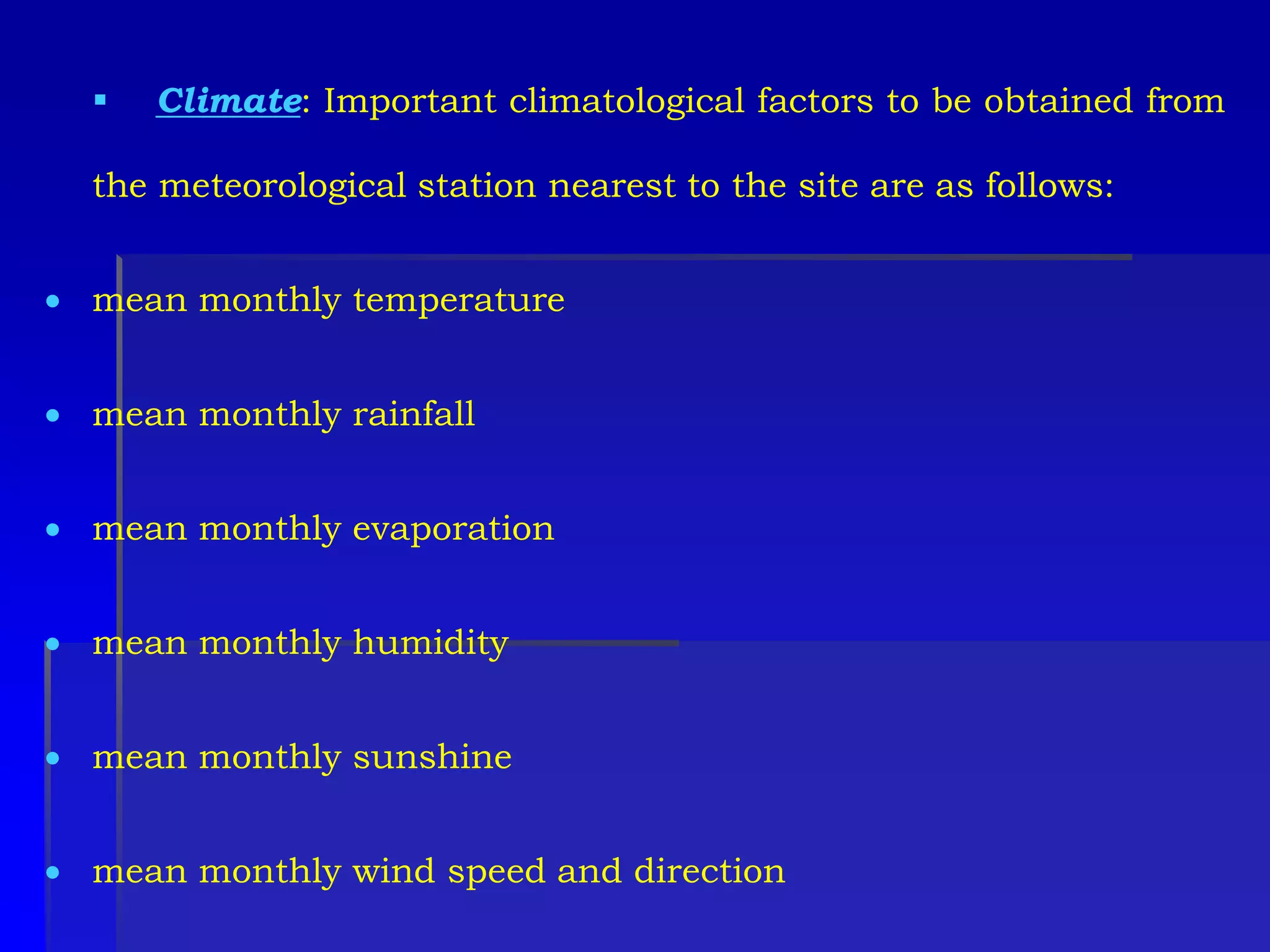 Climate: Important climatological factors to be obtained from
the meteorological station nearest to the site are as follows:
 mean monthly temperature
 mean monthly rainfall
 mean monthly evaporation
 mean monthly humidity
 mean monthly sunshine
 mean monthly wind speed and direction
 