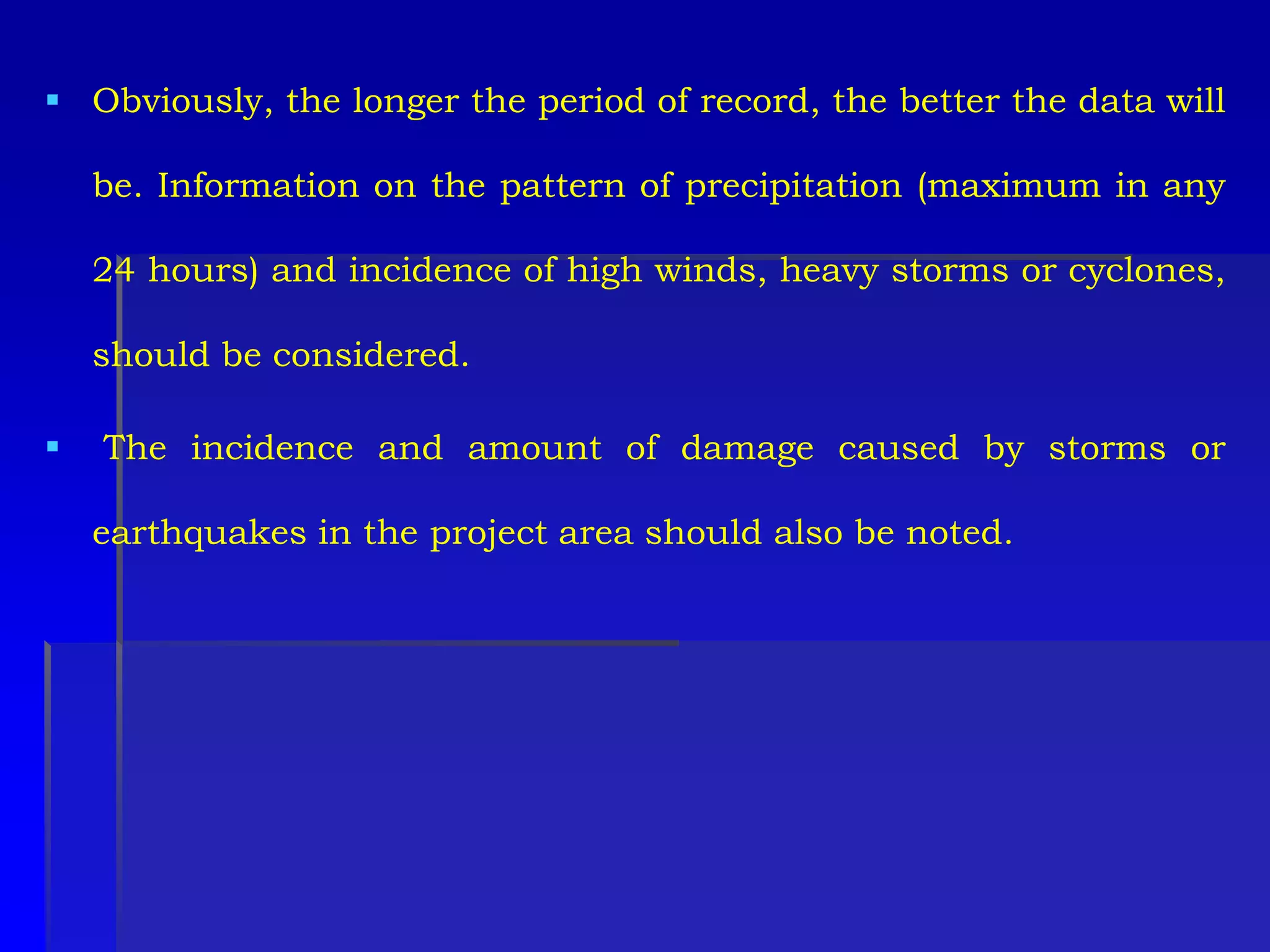  Obviously, the longer the period of record, the better the data will
be. Information on the pattern of precipitation (maximum in any
24 hours) and incidence of high winds, heavy storms or cyclones,
should be considered.
 The incidence and amount of damage caused by storms or
earthquakes in the project area should also be noted.
 