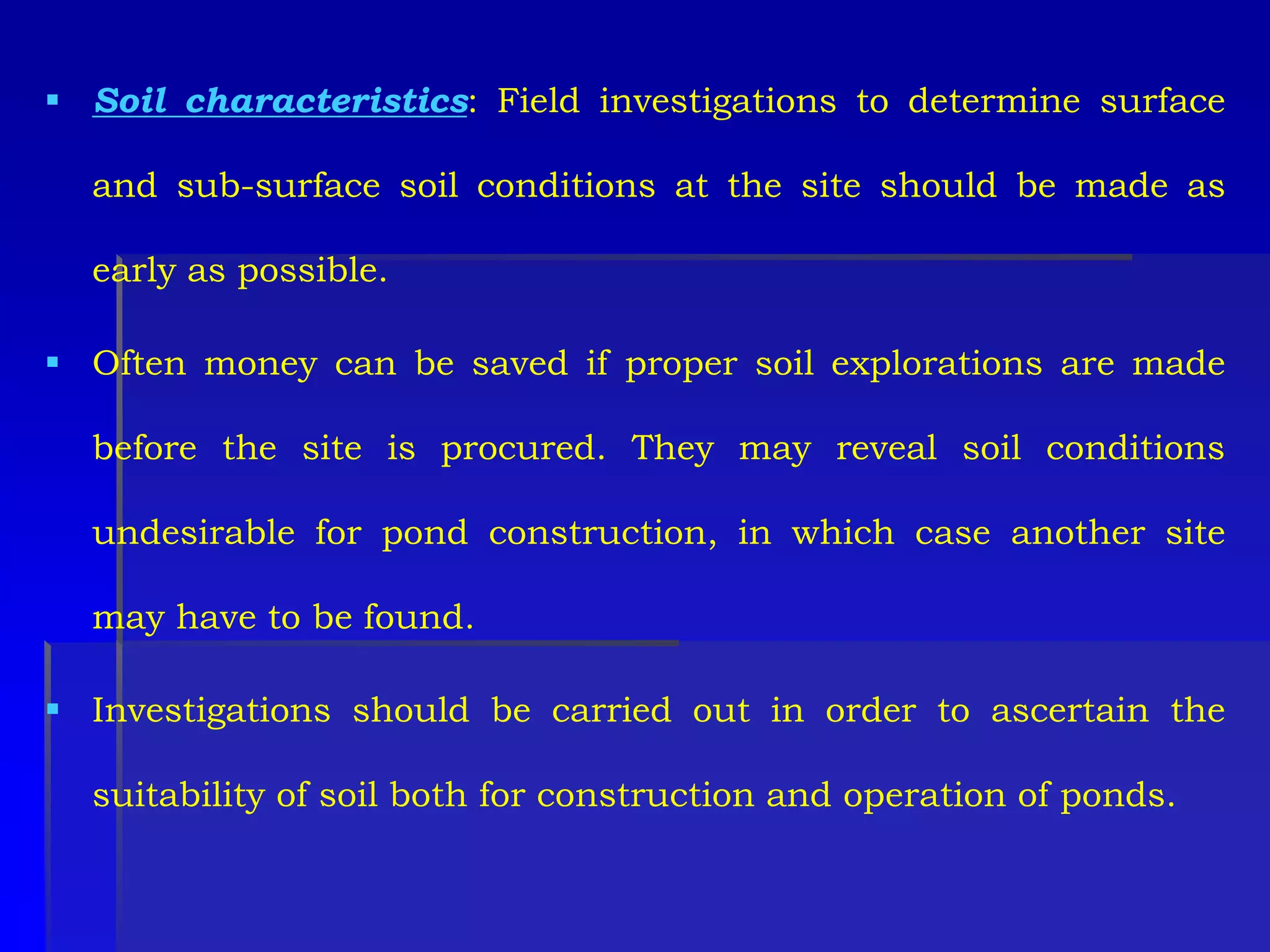  Soil characteristics: Field investigations to determine surface
and sub-surface soil conditions at the site should be made as
early as possible.
 Often money can be saved if proper soil explorations are made
before the site is procured. They may reveal soil conditions
undesirable for pond construction, in which case another site
may have to be found.
 Investigations should be carried out in order to ascertain the
suitability of soil both for construction and operation of ponds.
 