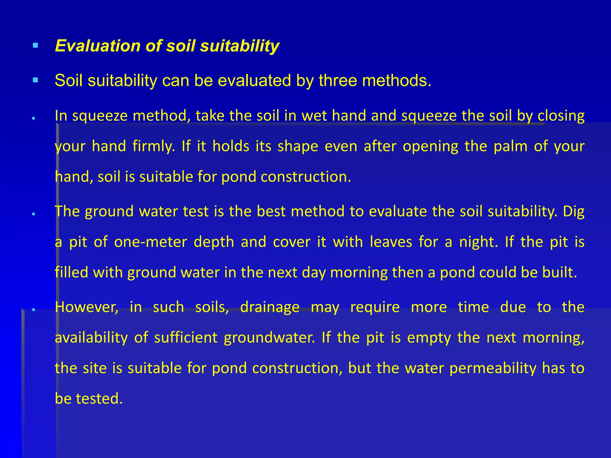  Evaluation of soil suitability
 Soil suitability can be evaluated by three methods.
 In squeeze method, take the soil in wet hand and squeeze the soil by closing
your hand firmly. If it holds its shape even after opening the palm of your
hand, soil is suitable for pond construction.
 The ground water test is the best method to evaluate the soil suitability. Dig
a pit of one-meter depth and cover it with leaves for a night. If the pit is
filled with ground water in the next day morning then a pond could be built.
 However, in such soils, drainage may require more time due to the
availability of sufficient groundwater. If the pit is empty the next morning,
the site is suitable for pond construction, but the water permeability has to
be tested.
 