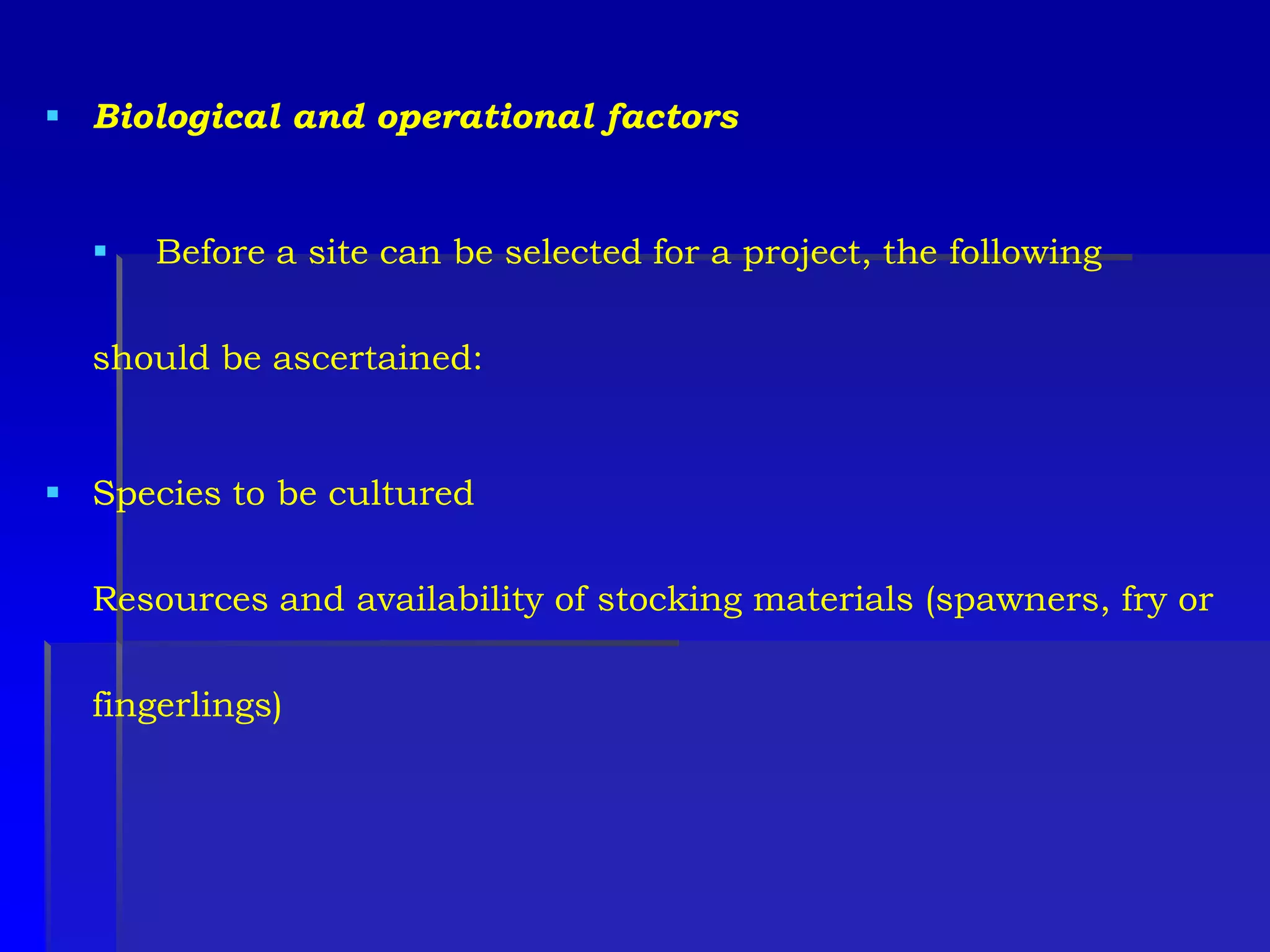  Biological and operational factors
 Before a site can be selected for a project, the following
should be ascertained:
 Species to be cultured
Resources and availability of stocking materials (spawners, fry or
fingerlings)
 