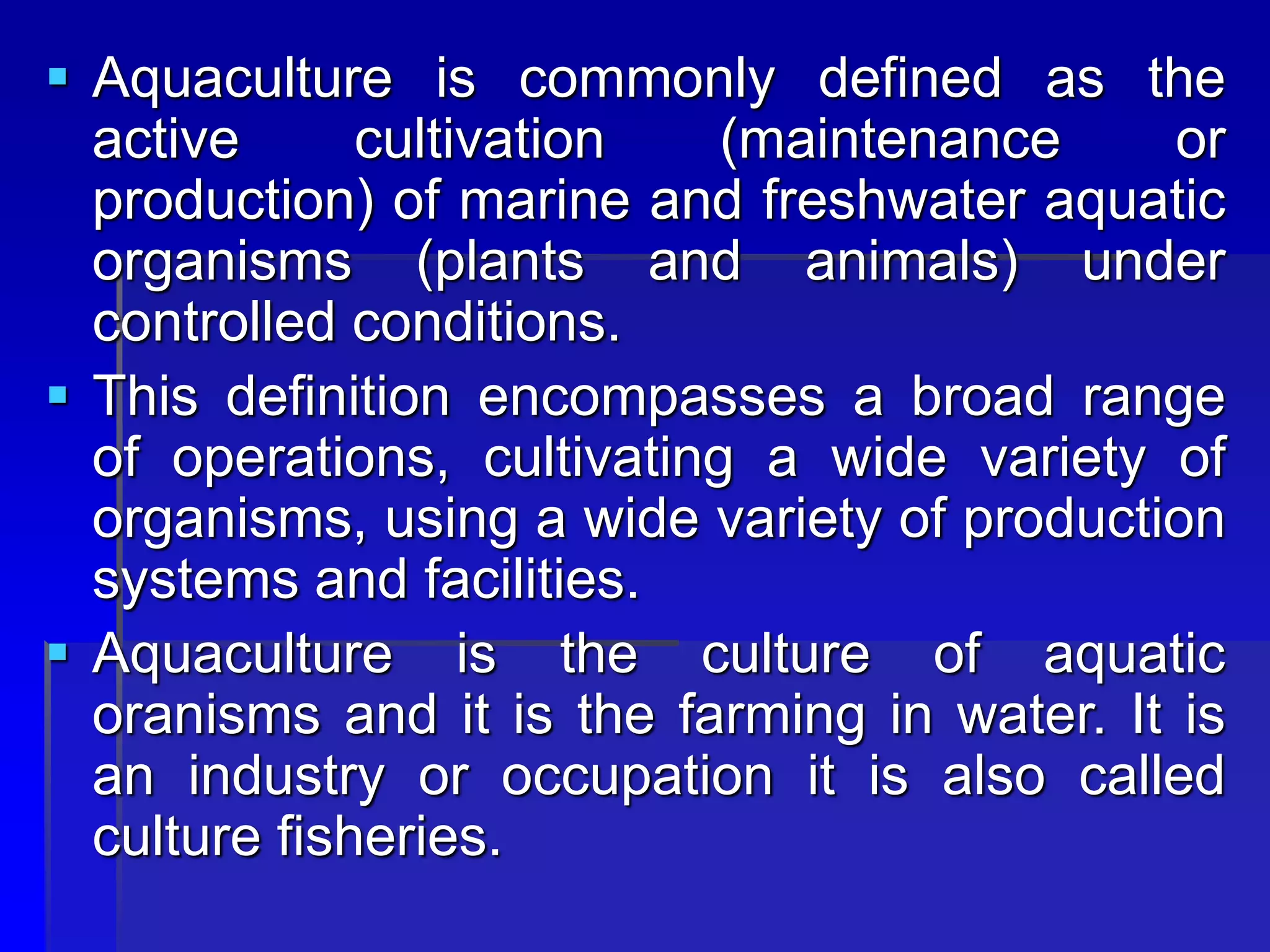  Aquaculture is commonly defined as the
active cultivation (maintenance or
production) of marine and freshwater aquatic
organisms (plants and animals) under
controlled conditions.
 This definition encompasses a broad range
of operations, cultivating a wide variety of
organisms, using a wide variety of production
systems and facilities.
 Aquaculture is the culture of aquatic
oranisms and it is the farming in water. It is
an industry or occupation it is also called
culture fisheries.
 