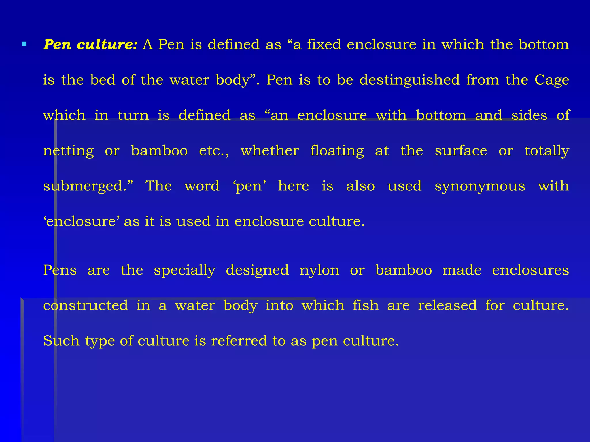 Pen culture: A Pen is defined as “a fixed enclosure in which the bottom
is the bed of the water body”. Pen is to be destinguished from the Cage
which in turn is defined as “an enclosure with bottom and sides of
netting or bamboo etc., whether floating at the surface or totally
submerged.” The word ‘pen’ here is also used synonymous with
‘enclosure’ as it is used in enclosure culture.
Pens are the specially designed nylon or bamboo made enclosures
constructed in a water body into which fish are released for culture.
Such type of culture is referred to as pen culture.
 