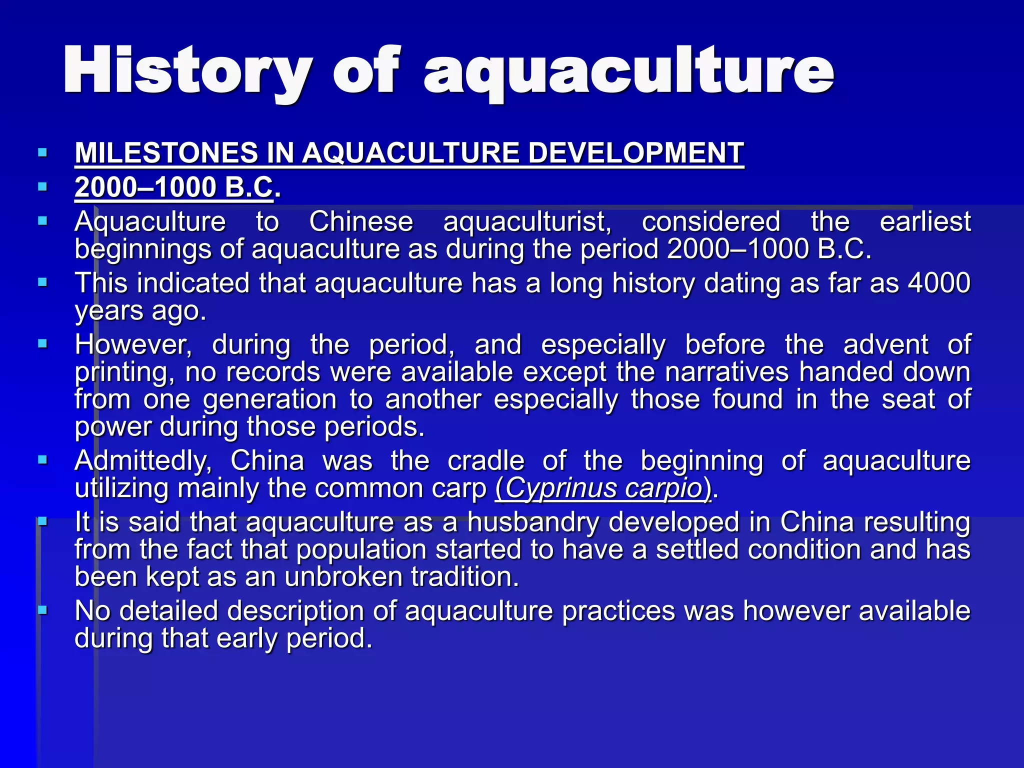 History of aquaculture
 MILESTONES IN AQUACULTURE DEVELOPMENT
 2000–1000 B.C.
 Aquaculture to Chinese aquaculturist, considered the earliest
beginnings of aquaculture as during the period 2000–1000 B.C.
 This indicated that aquaculture has a long history dating as far as 4000
years ago.
 However, during the period, and especially before the advent of
printing, no records were available except the narratives handed down
from one generation to another especially those found in the seat of
power during those periods.
 Admittedly, China was the cradle of the beginning of aquaculture
utilizing mainly the common carp (Cyprinus carpio).
 It is said that aquaculture as a husbandry developed in China resulting
from the fact that population started to have a settled condition and has
been kept as an unbroken tradition.
 No detailed description of aquaculture practices was however available
during that early period.
 
