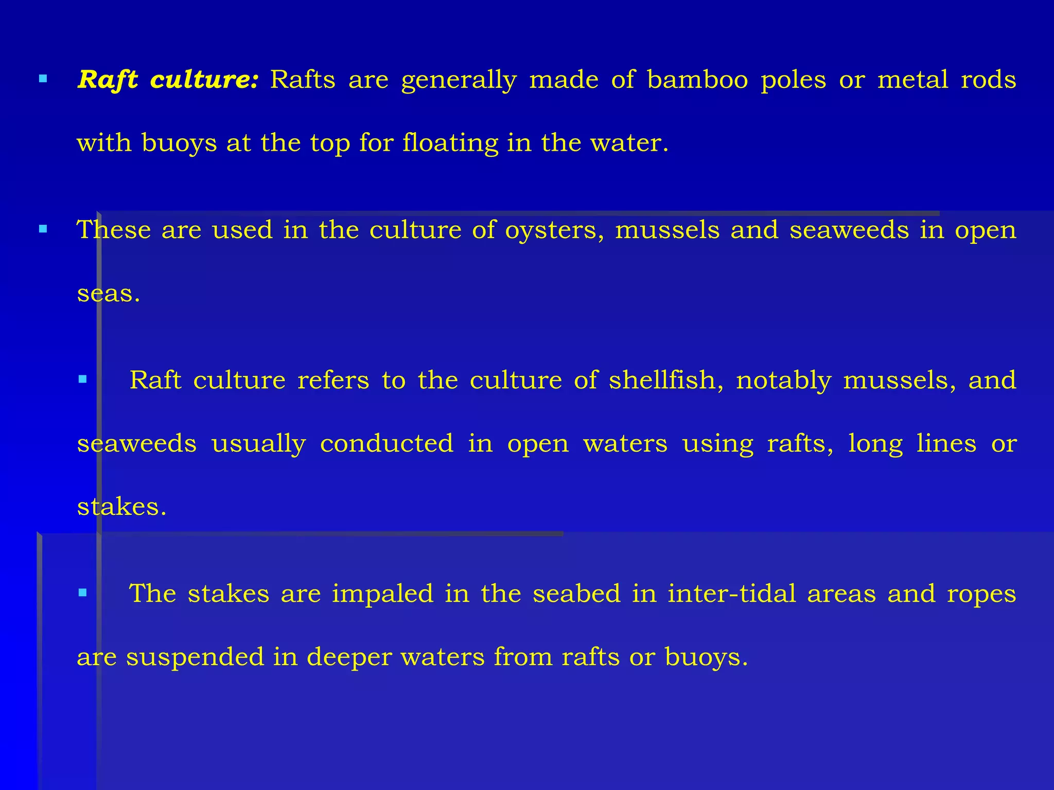  Raft culture: Rafts are generally made of bamboo poles or metal rods
with buoys at the top for floating in the water.
 These are used in the culture of oysters, mussels and seaweeds in open
seas.
 Raft culture refers to the culture of shellfish, notably mussels, and
seaweeds usually conducted in open waters using rafts, long lines or
stakes.
 The stakes are impaled in the seabed in inter-tidal areas and ropes
are suspended in deeper waters from rafts or buoys.
 