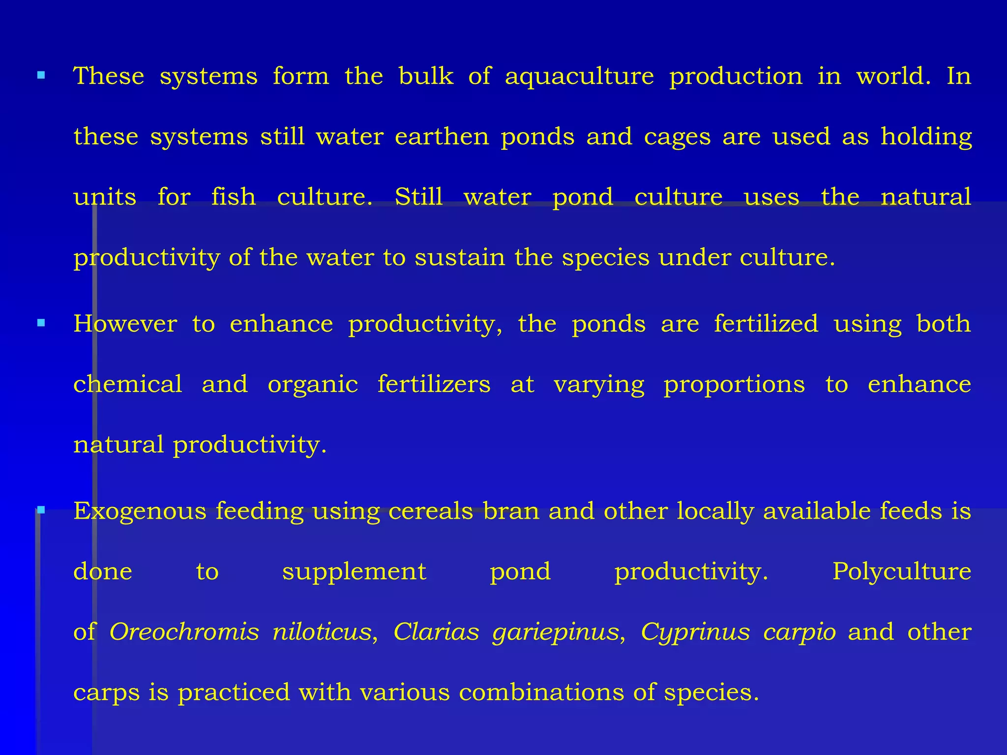  These systems form the bulk of aquaculture production in world. In
these systems still water earthen ponds and cages are used as holding
units for fish culture. Still water pond culture uses the natural
productivity of the water to sustain the species under culture.
 However to enhance productivity, the ponds are fertilized using both
chemical and organic fertilizers at varying proportions to enhance
natural productivity.
 Exogenous feeding using cereals bran and other locally available feeds is
done to supplement pond productivity. Polyculture
of Oreochromis niloticus, Clarias gariepinus, Cyprinus carpio and other
carps is practiced with various combinations of species.
 
