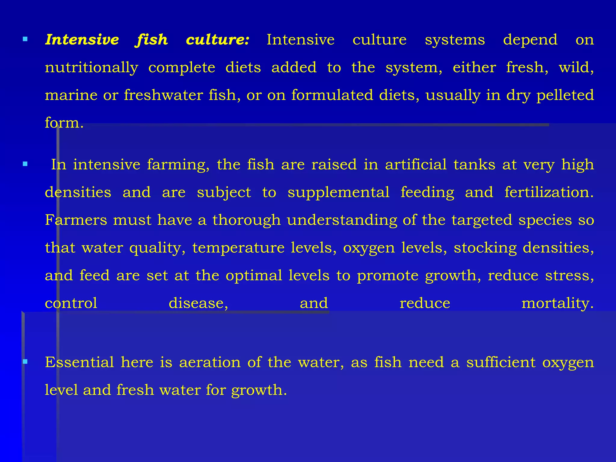  Intensive fish culture: Intensive culture systems depend on
nutritionally complete diets added to the system, either fresh, wild,
marine or freshwater fish, or on formulated diets, usually in dry pelleted
form.
 In intensive farming, the fish are raised in artificial tanks at very high
densities and are subject to supplemental feeding and fertilization.
Farmers must have a thorough understanding of the targeted species so
that water quality, temperature levels, oxygen levels, stocking densities,
and feed are set at the optimal levels to promote growth, reduce stress,
control disease, and reduce mortality.
 Essential here is aeration of the water, as fish need a sufficient oxygen
level and fresh water for growth.
 