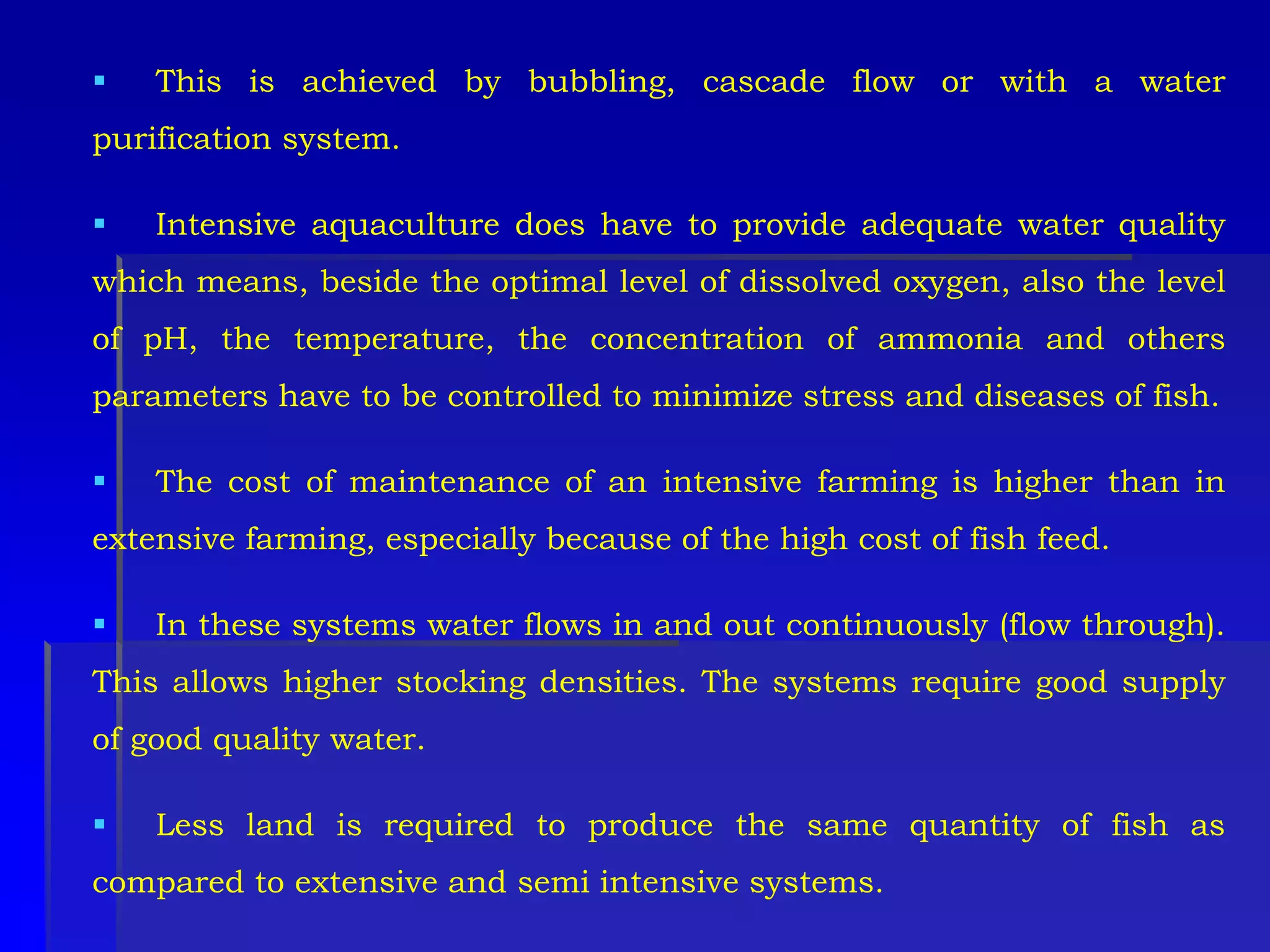  This is achieved by bubbling, cascade flow or with a water
purification system.
 Intensive aquaculture does have to provide adequate water quality
which means, beside the optimal level of dissolved oxygen, also the level
of pH, the temperature, the concentration of ammonia and others
parameters have to be controlled to minimize stress and diseases of fish.
 The cost of maintenance of an intensive farming is higher than in
extensive farming, especially because of the high cost of fish feed.
 In these systems water flows in and out continuously (flow through).
This allows higher stocking densities. The systems require good supply
of good quality water.
 Less land is required to produce the same quantity of fish as
compared to extensive and semi intensive systems.
 