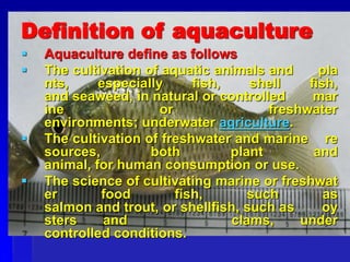 Definition of aquaculture
 Aquaculture define as follows
 The cultivation of aquatic animals and pla
nts, especially fish, shell fish,
and seaweed, in natural or controlled mar
ine or freshwater
environments; underwater agriculture.
 The cultivation of freshwater and marine re
sources, both plant and
animal, for human consumption or use.
 The science of cultivating marine or freshwat
er food fish, such as
salmon and trout, or shellfish, such as oy
sters and clams, under
controlled conditions.
 