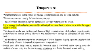 Temperature
• Water temperatures in the ponds are related to solar radiation and air temperatures.
• Water temperatures closely follow air temperatures.
• The absorption of solar energy as light passes through water heats the water.
• Light energy is absorbed exponentially with depth so most heat is absorbed within the upper
layer of water.
• This is particularly true in fishponds because high concentrations of dissolved organic matter
and particulate matter greatly increases the absorption of energy as compared to less turbid
water.
• The transfer of heat from upper to lower layer of water depends largely upon mixing by wind.
The density of water is dependent upon water temperature.
• Ponds and lakes may stratify thermally, because heat is absorbed more rapidly near the
surface of water body and the warm upper waters are less dense than cool lower waters.
Boby Basnet || Asst. Prof. 100
 