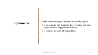 Epilimnion
➢The top-most layer in a thermally stratified pond.
➢It is warmer and typically has a higher pH and
higher dissolve oxygen concentration.
➢It contains the most Phytoplankton.
Boby Basnet || Asst. Prof. 102
 