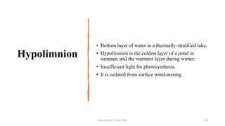 Hypolimnion
• Bottom layer of water in a thermally-stratified lake.
• Hypolimnion is the coldest layer of a pond in
summer, and the warmest layer during winter.
• Insufficient light for photosynthesis.
• It is isolated from surface wind-mixing.
Boby Basnet || Asst. Prof. 104
 