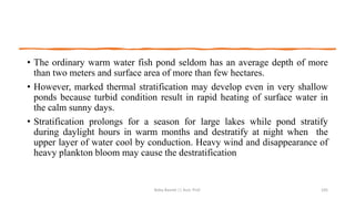 • The ordinary warm water fish pond seldom has an average depth of more
than two meters and surface area of more than few hectares.
• However, marked thermal stratification may develop even in very shallow
ponds because turbid condition result in rapid heating of surface water in
the calm sunny days.
• Stratification prolongs for a season for large lakes while pond stratify
during daylight hours in warm months and destratify at night when the
upper layer of water cool by conduction. Heavy wind and disappearance of
heavy plankton bloom may cause the destratification
Boby Basnet || Asst. Prof. 105
 