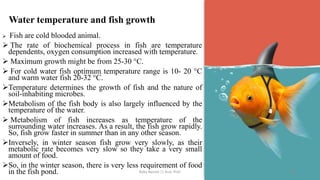 Water temperature and fish growth
➢ Fish are cold blooded animal.
➢ The rate of biochemical process in fish are temperature
dependents, oxygen consumption increased with temperature.
➢ Maximum growth might be from 25-30 °C.
➢ For cold water fish optimum temperature range is 10- 20 °C
and warm water fish 20-32 °C.
➢Temperature determines the growth of fish and the nature of
soil-inhabiting microbes.
➢Metabolism of the fish body is also largely influenced by the
temperature of the water.
➢ Metabolism of fish increases as temperature of the
surrounding water increases. As a result, the fish grow rapidly.
So, fish grow faster in summer than in any other season.
➢Inversely, in winter season fish grow very slowly, as their
metabolic rate becomes very slow so they take a very small
amount of food.
➢So, in the winter season, there is very less requirement of food
in the fish pond. Boby Basnet || Asst. Prof. 107
 