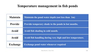 Temperature management in fish ponds
Maintain the pond water depth (not less than 1m)
Maintain
Provide temporary shade to the ponds in hot months.
Provide
Avoid fish shading in cold month.
Avoid
Avoid fish handling during very high and low temperature.
Avoid
Exchange pond water whenever required
Exchange
Boby Basnet || Asst. Prof. 108
 