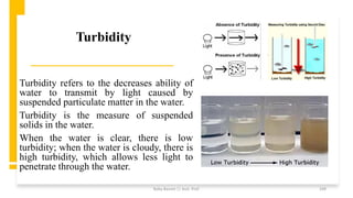 Turbidity
Turbidity refers to the decreases ability of
water to transmit by light caused by
suspended particulate matter in the water.
Turbidity is the measure of suspended
solids in the water.
When the water is clear, there is low
turbidity; when the water is cloudy, there is
high turbidity, which allows less light to
penetrate through the water.
Boby Basnet || Asst. Prof. 109
 