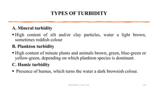 TYPES OF TURBIDITY
A. Mineral turbidity
▪ High content of silt and/or clay particles, water a light brown,
sometimes reddish colour
B. Plankton turbidity
▪ High content of minute plants and animals brown, green, blue-green or
yellow-green, depending on which plankton species is dominant.
C. Humic turbidity
▪ Presence of humus, which turns the water a dark brownish colour.
Boby Basnet || Asst. Prof. 110
 