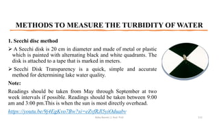 METHODS TO MEASURE THE TURBIDITY OF WATER
1. Secchi disc method
➢ A Secchi disk is 20 cm in diameter and made of metal or plastic
which is painted with alternating black and white quadrants. The
disk is attached to a tape that is marked in meters.
➢ Secchi Disk Transparency is a quick, simple and accurate
method for determining lake water quality.
Note:
Readings should be taken from May through September at two
week intervals if possible. Readings should be taken between 9:00
am and 3:00 pm.This is when the sun is most directly overhead.
https://youtu.be/9j4EgKvo7Bw?si=eZvfRJl5yiOduabv
Boby Basnet || Asst. Prof. 111
 