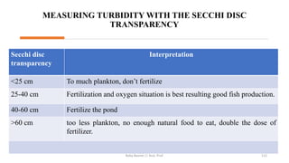 MEASURING TURBIDITY WITH THE SECCHI DISC
TRANSPARENCY
Secchi disc
transparency
Interpretation
<25 cm To much plankton, don’t fertilize
25-40 cm Fertilization and oxygen situation is best resulting good fish production.
40-60 cm Fertilize the pond
>60 cm too less plankton, no enough natural food to eat, double the dose of
fertilizer.
Boby Basnet || Asst. Prof. 112
 