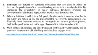 1. Fertilizers are natural or synthetic substances that are used in ponds to
increase the production of the natural food organisms to be eaten by the fish. By
increasing the availability of major nutrients, fertilizers promote the
development of planktonic algae, which provide food for many fish.
2. When a fertilizer is added to a fish pond, the chemicals it contains dissolve in
the water and taken up by the phytoplankton for growth, reproduction, etc.
Similarly these chemicals attached to the organic and mineral particles present,
both in the pond water and in the upper layers of the bottom mud or soil.
3. Most of these phenomena are linked with and controlled by water quality and in
particular temperature, pH, alkalinity and dissolved oxygen level.
https://www.fao.org/fishery/static/FAO_Training/FAO_Training/General/x6709e/x6709e06.htm
Boby Basnet || Asst. Prof. 115
 