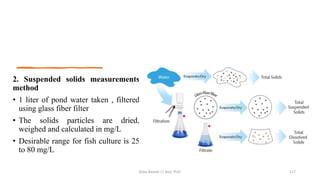 2. Suspended solids measurements
method
• 1 liter of pond water taken , filtered
using glass fiber filter
• The solids particles are dried,
weighed and calculated in mg/L
• Desirable range for fish culture is 25
to 80 mg/L
Boby Basnet || Asst. Prof. 117
 