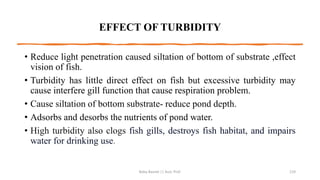 EFFECT OF TURBIDITY
• Reduce light penetration caused siltation of bottom of substrate ,effect
vision of fish.
• Turbidity has little direct effect on fish but excessive turbidity may
cause interfere gill function that cause respiration problem.
• Cause siltation of bottom substrate- reduce pond depth.
• Adsorbs and desorbs the nutrients of pond water.
• High turbidity also clogs fish gills, destroys fish habitat, and impairs
water for drinking use.
Boby Basnet || Asst. Prof. 119
 