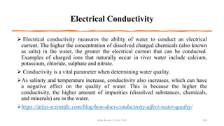 Electrical Conductivity
➢ Electrical conductivity measures the ability of water to conduct an electrical
current. The higher the concentration of dissolved charged chemicals (also known
as salts) in the water, the greater the electrical current that can be conducted.
Examples of charged ions that naturally occur in river water include calcium,
potassium, chloride, sulphate and nitrate.
➢ Conductivity is a vital parameter when determining water quality.
➢As salinity and temperature increase, conductivity also increases, which can have
a negative effect on the quality of water. This is because the higher the
conductivity, the higher amount of impurities (dissolved substances, chemicals,
and minerals) are in the water.
➢https://atlas-scientific.com/blog/how-does-conductivity-affect-water-quality/
Boby Basnet || Asst. Prof. 120
 