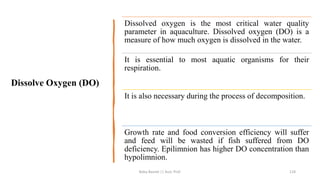 Dissolve Oxygen (DO)
Dissolved oxygen is the most critical water quality
parameter in aquaculture. Dissolved oxygen (DO) is a
measure of how much oxygen is dissolved in the water.
It is essential to most aquatic organisms for their
respiration.
It is also necessary during the process of decomposition.
Growth rate and food conversion efficiency will suffer
and feed will be wasted if fish suffered from DO
deficiency. Epilimnion has higher DO concentration than
hypolimnion.
Boby Basnet || Asst. Prof. 124
 