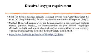 Dissolved oxygen requirement
• Cold fish Species has less capacity to extract oxygen from water than water. So
more DO (8 mg/l) is needed for cold species than warm water fish species (5mg/l).
• Method: Dissolved oxygen levels can be measured by a basic chemical analysis
method (titration method), an electrochemical analysis method (diaphragm
electrode method), and a photochemical analysis method (fluorescence method).
The diaphragm electrode method is the most widely used method.
• https://youtu.be/XsU8eJjwFmc?si=KXIacGgk2QV3jYAa
Boby Basnet || Asst. Prof. 125
 