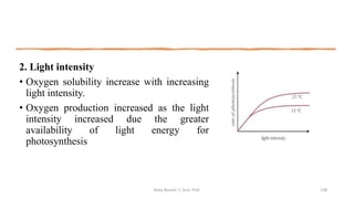 2. Light intensity
• Oxygen solubility increase with increasing
light intensity.
• Oxygen production increased as the light
intensity increased due the greater
availability of light energy for
photosynthesis
Boby Basnet || Asst. Prof. 128
 