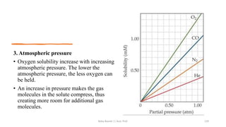 3. Atmospheric pressure
• Oxygen solubility increase with increasing
atmospheric pressure. The lower the
atmospheric pressure, the less oxygen can
be held.
• An increase in pressure makes the gas
molecules in the solute compress, thus
creating more room for additional gas
molecules.
Boby Basnet || Asst. Prof. 129
 