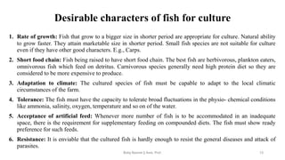 Desirable characters of fish for culture
1. Rate of growth: Fish that grow to a bigger size in shorter period are appropriate for culture. Natural ability
to grow faster. They attain marketable size in shorter period. Small fish species are not suitable for culture
even if they have other good characters. E.g., Carps.
2. Short food chain: Fish being raised to have short food chain. The best fish are herbivorous, plankton eaters,
omnivorous fish which feed on detritus. Carnivorous species generally need high protein diet so they are
considered to be more expensive to produce.
3. Adaptation to climate: The cultured species of fish must be capable to adapt to the local climatic
circumstances of the farm.
4. Tolerance: The fish must have the capacity to tolerate broad fluctuations in the physio- chemical conditions
like ammonia, salinity, oxygen, temperature and so on of the water.
5. Acceptance of artificial feed: Whenever more number of fish is to be accommodated in an inadequate
space, there is the requirement for supplementary feeding on compounded diets. The fish must show ready
preference for such feeds.
6. Resistance: It is enviable that the cultured fish is hardly enough to resist the general diseases and attack of
parasites.
Boby Basnet || Asst. Prof. 13
 