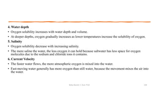4. Water depth
• Oxygen solubility increases with water depth and volume.
• At deeper depths, oxygen gradually increases as lower temperatures increase the solubility of oxygen.
5. Salinity
• Oxygen solubility decrease with increasing salinity.
• The more saline the water, the less oxygen it can hold because saltwater has less space for oxygen
molecules due to the sodium and chloride ions it contains.
6. Current Velocity
• The faster water flows, the more atmospheric oxygen is mixed into the water.
• Fast-moving water generally has more oxygen than still water, because the movement mixes the air into
the water.
Boby Basnet || Asst. Prof. 130
 