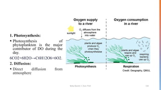 1. Photosynthesis:
▪ Photosynthesis of
phytoplankton is the major
contributor of DO during the
day.
6CO2+6H2O→C6H12O6+6O2.
2. Diffusion:
▪ Direct diffusion from
atmosphere
Boby Basnet || Asst. Prof. 132
 