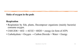 Sinks of oxygen in the pods
Respiration
• Respiration by fish, plants, Decomposer organisms (mainly bacteria)
consume oxygen.
• C6H12O6 + 6O2 → 6CO2 + 6H2O + energy (in form of ATP)
• Carbohydrate + Oxygen → Carbon Dioxide + Water + Energy
Boby Basnet || Asst. Prof. 133
 