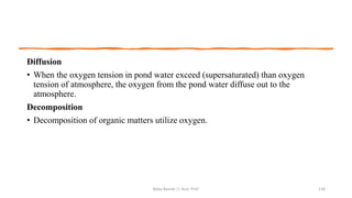 Diffusion
• When the oxygen tension in pond water exceed (supersaturated) than oxygen
tension of atmosphere, the oxygen from the pond water diffuse out to the
atmosphere.
Decomposition
• Decomposition of organic matters utilize oxygen.
Boby Basnet || Asst. Prof. 134
 