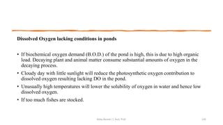 Dissolved Oxygen lacking conditions in ponds
• If biochemical oxygen demand (B.O.D.) of the pond is high, this is due to high organic
load. Decaying plant and animal matter consume substantial amounts of oxygen in the
decaying process.
• Cloudy day with little sunlight will reduce the photosynthetic oxygen contribution to
dissolved oxygen resulting lacking DO in the pond.
• Unusually high temperatures will lower the solubility of oxygen in water and hence low
dissolved oxygen.
• If too much fishes are stocked.
Boby Basnet || Asst. Prof. 135
 