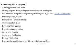 Maintaining DO in the pond
• Add oxygenated/ cool water
• Stirring of pond water; using mechanical aerator, boating etc.
• Use chemical like potassium permanganate 1kg/1.5 bigha land. https://fb.watch/oN2ZDQWBJu/
• Increase photosynthesis
• Increase sun light availability
• Thinning out of fishes
• Reducing/stop feeding
• Reduction decomposition
• Avoid over feeding
• Avoid over fertilization
• Liming (500kg/ha)
• Remove the pond bottom mud if it exceed above one feet.
Boby Basnet || Asst. Prof. 137
 