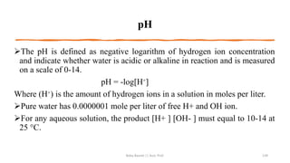 pH
➢The pH is defined as negative logarithm of hydrogen ion concentration
and indicate whether water is acidic or alkaline in reaction and is measured
on a scale of 0-14.
pH = -log[H⁺]
Where (H⁺) is the amount of hydrogen ions in a solution in moles per liter.
➢Pure water has 0.0000001 mole per liter of free H+ and OH ion.
➢For any aqueous solution, the product [H+ ] [OH- ] must equal to 10-14 at
25 °C.
Boby Basnet || Asst. Prof. 139
 