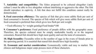 7. Amiability and compatibility: The fishes proposed to be cultured altogether (‘poly
culture’) must be able to live altogether without interfering or aggressive the other. The fish
should reproduce in captivity. A fish that does not fulfill this condition cannot really be
domesticated.
8. Feed conversion efficiency: The species of fish that give more edible flesh per unit of
food consumed is favored. The species of fish which will give more edible flesh per unit of
food consumed is preferred than which gives less flesh per unit weight.
• Feed efficiency %= weight gain(kg)/Feed Intake*100
9. Consumer’s preference: Food preference of people differs with the geographic areas.
Therefore, the species cultured must be simply marketable locally or to the targeted
consumers. Reared fish should have high meat quality and suit the taste of consumers.
10. High fecundity: Fecundity refers to the number of eggs in the ovary of female prior to
the spawning period. It is essential that reared fish should have high fecundity.
11. Economic and market consideration: Economically viable and easy to market. The
chinese and Indigenous major carps possess most of these characters.
Boby Basnet || Asst. Prof. 14
 