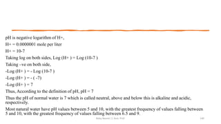 pH is negative logarithm of H+,
H+ = 0.0000001 mole per liter
H+ = 10-7
Taking log on both sides, Log (H+ ) = Log (10-7 )
Taking –ve on both side,
-Log (H+ ) = - Log (10-7 )
-Log (H+ ) = - ( -7)
-Log (H+ ) = 7
Thus, According to the definition of pH, pH = 7
Thus the pH of normal water is 7 which is called neutral, above and below this is alkaline and acidic,
respectively.
Most natural water have pH values between 5 and 10, with the greatest frequency of values falling between
5 and 10, with the greatest frequency of values falling between 6.5 and 9.
Boby Basnet || Asst. Prof. 140
 